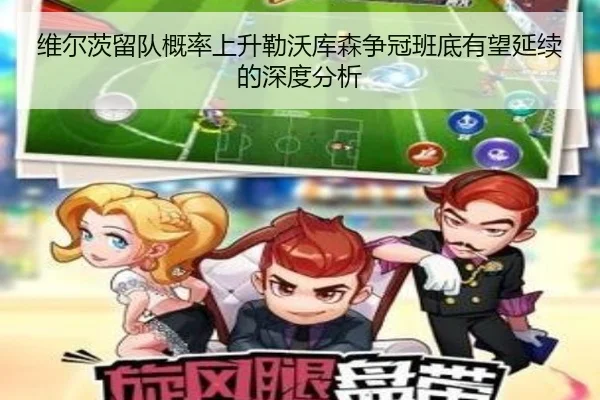 维尔茨留队概率上升勒沃库森争冠班底有望延续的深度分析
