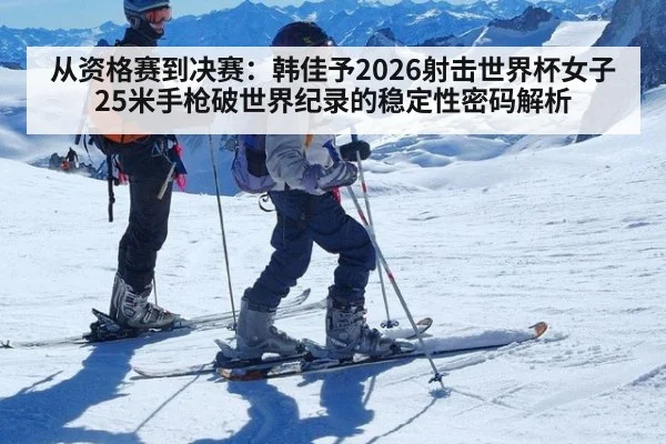 从资格赛到决赛:韩佳予2026射击世界杯女子25米手枪破世界纪录的稳定性密码解析
