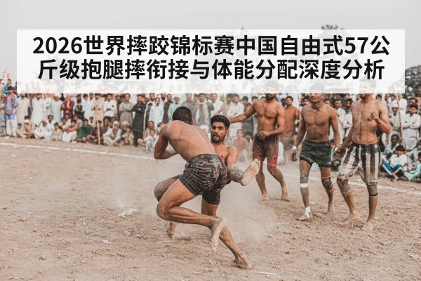 2026世界摔跤锦标赛中国自由式57公斤级抱腿摔衔接与体能分配深度分析